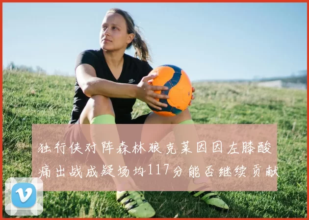 独行侠对阵森林狼克莱因因左膝酸痛出战成疑场均117分能否继续贡献