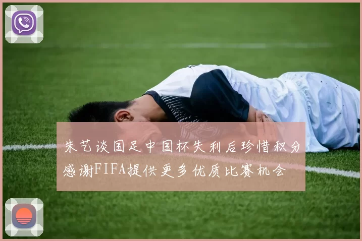 朱艺谈国足中国杯失利后珍惜积分感谢FIFA提供更多优质比赛机会