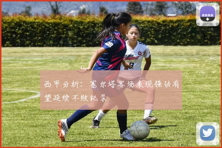 西甲分析：塞尔塔客场表现强劲有望延续不败纪录